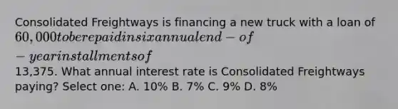 Consolidated Freightways is financing a new truck with a loan of 60,000 to be repaid in six annual end-of-year installments of13,375. What annual interest rate is Consolidated Freightways paying? Select one: A. 10% B. 7% C. 9% D. 8%