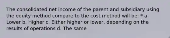 The consolidated net income of the parent and subsidiary using the equity method compare to the cost method will be: * a. Lower b. Higher c. Either higher or lower, depending on the results of operations d. The same