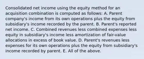 Consolidated net income using the equity method for an acquisition combination is computed as follows: A. Parent company's income from its own operations plus the equity from subsidiary's income recorded by the parent. B. Parent's reported net income. C. Combined revenues less combined expenses less equity in subsidiary's income less amortization of fair-value allocations in excess of book value. D. Parent's revenues less expenses for its own operations plus the equity from subsidiary's income recorded by parent. E. All of the above.