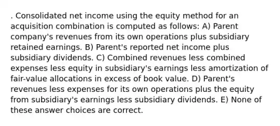 . Consolidated net income using the equity method for an acquisition combination is computed as follows: A) Parent company's revenues from its own operations plus subsidiary retained earnings. B) Parent's reported net income plus subsidiary dividends. C) Combined revenues less combined expenses less equity in subsidiary's earnings less amortization of fair-value allocations in excess of book value. D) Parent's revenues less expenses for its own operations plus the equity from subsidiary's earnings less subsidiary dividends. E) None of these answer choices are correct.