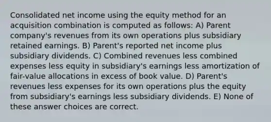 Consolidated net income using the equity method for an acquisition combination is computed as follows: A) Parent company's revenues from its own operations plus subsidiary retained earnings. B) Parent's reported net income plus subsidiary dividends. C) Combined revenues less combined expenses less equity in subsidiary's earnings less amortization of fair-value allocations in excess of book value. D) Parent's revenues less expenses for its own operations plus the equity from subsidiary's earnings less subsidiary dividends. E) None of these answer choices are correct.