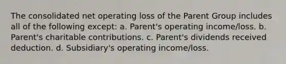 The consolidated net operating loss of the Parent Group includes all of the following except: a. Parent's operating income/loss. b. Parent's charitable contributions. c. Parent's dividends received deduction. d. Subsidiary's operating income/loss.