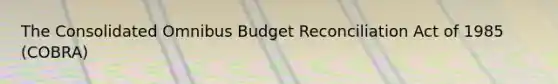 The Consolidated Omnibus Budget Reconciliation Act of 1985 (COBRA)