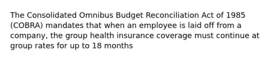 The Consolidated Omnibus Budget Reconciliation Act of 1985 (COBRA) mandates that when an employee is laid off from a company, the group health insurance coverage must continue at group rates for up to 18 months