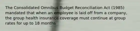 The Consolidated Omnibus Budget Reconciliation Act (1985) mandated that when an employee is laid off from a company, the group health insurance coverage must continue at group rates for up to 18 months