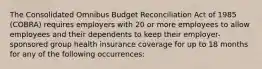 The Consolidated Omnibus Budget Reconciliation Act of 1985 (COBRA) requires employers with 20 or more employees to allow employees and their dependents to keep their employer-sponsored group health insurance coverage for up to 18 months for any of the following occurrences: