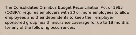 The Consolidated Omnibus Budget Reconciliation Act of 1985 (COBRA) requires employers with 20 or more employees to allow employees and their dependents to keep their employer-sponsored group health insurance coverage for up to 18 months for any of the following occurrences: