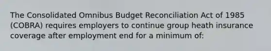 The Consolidated Omnibus Budget Reconciliation Act of 1985 (COBRA) requires employers to continue group heath insurance coverage after employment end for a minimum of: