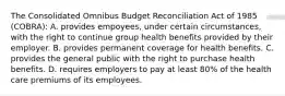 The Consolidated Omnibus Budget Reconciliation Act of 1985 (COBRA): A. provides empoyees, under certain circumstances, with the right to continue group health benefits provided by their employer. B. provides permanent coverage for health benefits. C. provides the general public with the right to purchase health benefits. D. requires employers to pay at least 80% of the health care premiums of its employees.