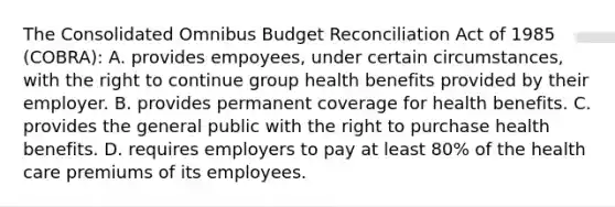 The Consolidated Omnibus Budget Reconciliation Act of 1985 (COBRA): A. provides empoyees, under certain circumstances, with the right to continue group health benefits provided by their employer. B. provides permanent coverage for health benefits. C. provides the general public with the right to purchase health benefits. D. requires employers to pay at least 80% of the health care premiums of its employees.