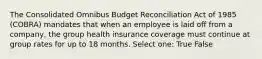 The Consolidated Omnibus Budget Reconciliation Act of 1985 (COBRA) mandates that when an employee is laid off from a company, the group health insurance coverage must continue at group rates for up to 18 months. Select one: True False