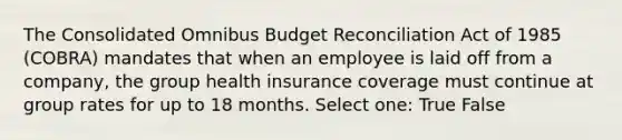 The Consolidated Omnibus Budget Reconciliation Act of 1985 (COBRA) mandates that when an employee is laid off from a company, the group health insurance coverage must continue at group rates for up to 18 months. Select one: True False