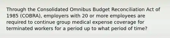 Through the Consolidated Omnibus Budget Reconciliation Act of 1985 (COBRA), employers with 20 or more employees are required to continue group medical expense coverage for terminated workers for a period up to what period of time?