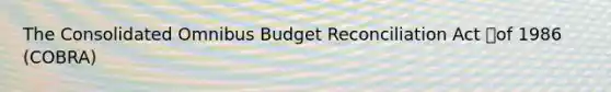 The Consolidated Omnibus Budget Reconciliation Act of 1986 (COBRA)