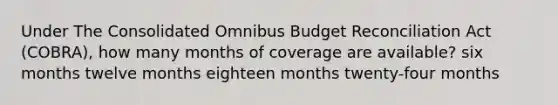 Under The Consolidated Omnibus Budget Reconciliation Act (COBRA), how many months of coverage are available? six months twelve months eighteen months twenty-four months