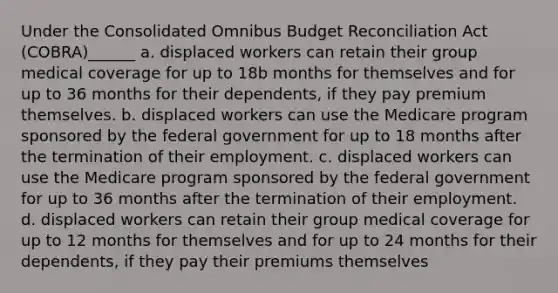 Under the Consolidated Omnibus Budget Reconciliation Act (COBRA)______ a. displaced workers can retain their group medical coverage for up to 18b months for themselves and for up to 36 months for their dependents, if they pay premium themselves. b. displaced workers can use the Medicare program sponsored by the federal government for up to 18 months after the termination of their employment. c. displaced workers can use the Medicare program sponsored by the federal government for up to 36 months after the termination of their employment. d. displaced workers can retain their group medical coverage for up to 12 months for themselves and for up to 24 months for their dependents, if they pay their premiums themselves