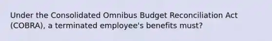 Under the Consolidated Omnibus Budget Reconciliation Act (COBRA), a terminated employee's benefits must?