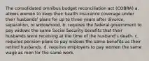 The consolidated omnibus budget reconciliation act (COBRA) a. allows women to keep their health insurance coverage under their husbands' plans for up to three years after divorce, separation, or widowhood. b. requires the federal government to pay widows the same Social Security benefits that their husbands were receiving at the time of the husband's death. c. requires pension plans to pay widows the same benefits as their retired husbands. d. requires employers to pay women the same wage as men for the same work.