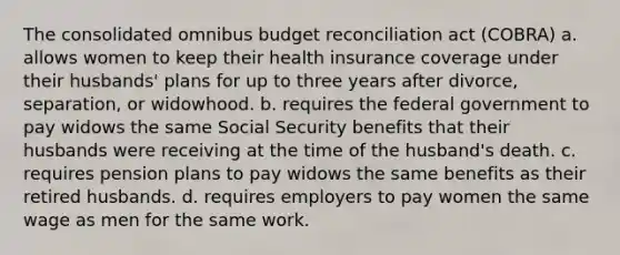 The consolidated omnibus budget reconciliation act (COBRA) a. allows women to keep their health insurance coverage under their husbands' plans for up to three years after divorce, separation, or widowhood. b. requires the federal government to pay widows the same Social Security benefits that their husbands were receiving at the time of the husband's death. c. requires pension plans to pay widows the same benefits as their retired husbands. d. requires employers to pay women the same wage as men for the same work.