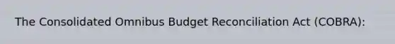 The Consolidated Omnibus Budget Reconciliation Act (COBRA):