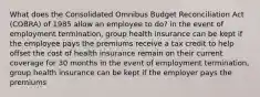 What does the Consolidated Omnibus Budget Reconciliation Act (COBRA) of 1985 allow an employee to do? in the event of employment termination, group health insurance can be kept if the employee pays the premiums receive a tax credit to help offset the cost of health insurance remain on their current coverage for 30 months in the event of employment termination, group health insurance can be kept if the employer pays the premiums