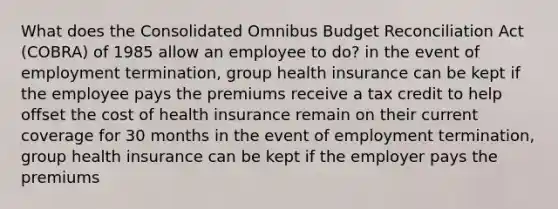 What does the Consolidated Omnibus Budget Reconciliation Act (COBRA) of 1985 allow an employee to do? in the event of employment termination, group health insurance can be kept if the employee pays the premiums receive a tax credit to help offset the cost of health insurance remain on their current coverage for 30 months in the event of employment termination, group health insurance can be kept if the employer pays the premiums