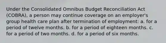 Under the Consolidated Omnibus Budget Reconciliation Act (COBRA), a person may continue coverage on an employer's group health care plan after termination of employment: a. for a period of twelve months. b. for a period of eighteen months. c. for a period of two months. d. for a period of six months.