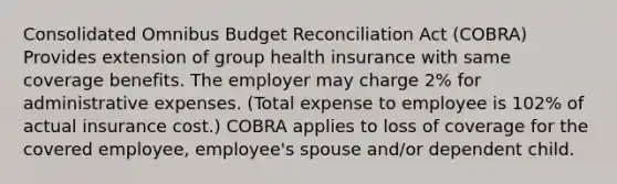 Consolidated Omnibus Budget Reconciliation Act (COBRA) Provides extension of group health insurance with same coverage benefits. The employer may charge 2% for administrative expenses. (Total expense to employee is 102% of actual insurance cost.) COBRA applies to loss of coverage for the covered employee, employee's spouse and/or dependent child.