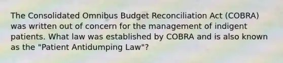 The Consolidated Omnibus Budget Reconciliation Act (COBRA) was written out of concern for the management of indigent patients. What law was established by COBRA and is also known as the "Patient Antidumping Law"?