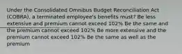 Under the Consolidated Omnibus Budget Reconciliation Act (COBRA), a terminated employee's benefits must? Be less extensive and premium cannot exceed 102% Be the same and the premium cannot exceed 102% Be more extensive and the premium cannot exceed 102% Be the same as well as the premium