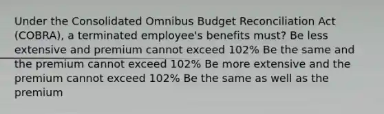 Under the Consolidated Omnibus Budget Reconciliation Act (COBRA), a terminated employee's benefits must? Be less extensive and premium cannot exceed 102% Be the same and the premium cannot exceed 102% Be more extensive and the premium cannot exceed 102% Be the same as well as the premium