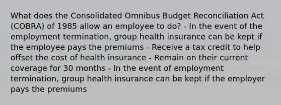 What does the Consolidated Omnibus Budget Reconciliation Act (COBRA) of 1985 allow an employee to do? - In the event of the employment termination, group health insurance can be kept if the employee pays the premiums - Receive a tax credit to help offset the cost of health insurance - Remain on their current coverage for 30 months - In the event of employment termination, group health insurance can be kept if the employer pays the premiums