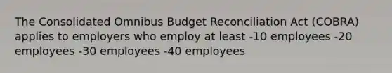 The Consolidated Omnibus Budget Reconciliation Act (COBRA) applies to employers who employ at least -10 employees -20 employees -30 employees -40 employees