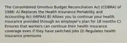 The Consolidated Omnibus Budget Reconciliation Act (COBRA) of 1986​: A) Replaces the Health Insurance Portability and Accounting Act (HIPAA) B) Allows you to continue your health insurance provided through an employer's plan for 18 months C) Ensures that workers can continue their health insurance coverage even if they have switched jobs D) Regulates health insurance premiums