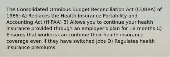 The Consolidated Omnibus Budget Reconciliation Act (COBRA) of 1986​: A) Replaces the Health Insurance Portability and Accounting Act (HIPAA) B) Allows you to continue your health insurance provided through an employer's plan for 18 months C) Ensures that workers can continue their health insurance coverage even if they have switched jobs D) Regulates health insurance premiums