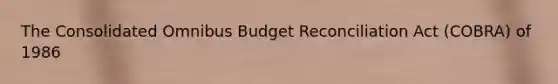 The Consolidated Omnibus Budget Reconciliation Act (COBRA) of 1986