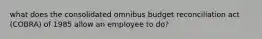 what does the consolidated omnibus budget reconciliation act (COBRA) of 1985 allow an employee to do?