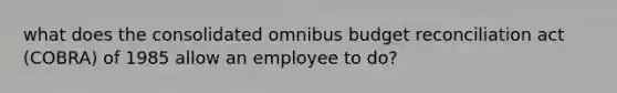 what does the consolidated omnibus budget reconciliation act (COBRA) of 1985 allow an employee to do?