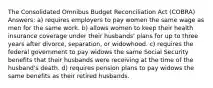 The Consolidated Omnibus Budget Reconciliation Act (COBRA) Answers: a) requires employers to pay women the same wage as men for the same work. b) allows women to keep their health insurance coverage under their husbands' plans for up to three years after divorce, separation, or widowhood. c) requires the federal government to pay widows the same Social Security benefits that their husbands were receiving at the time of the husband's death. d) requires pension plans to pay widows the same benefits as their retired husbands.