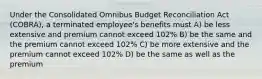 Under the Consolidated Omnibus Budget Reconciliation Act (COBRA), a terminated employee's benefits must A) be less extensive and premium cannot exceed 102% B) be the same and the premium cannot exceed 102% C) be more extensive and the premium cannot exceed 102% D) be the same as well as the premium