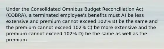 Under the Consolidated Omnibus Budget Reconciliation Act (COBRA), a terminated employee's benefits must A) be less extensive and premium cannot exceed 102% B) be the same and the premium cannot exceed 102% C) be more extensive and the premium cannot exceed 102% D) be the same as well as the premium