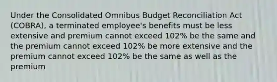 Under the Consolidated Omnibus Budget Reconciliation Act (COBRA), a terminated employee's benefits must be less extensive and premium cannot exceed 102% be the same and the premium cannot exceed 102% be more extensive and the premium cannot exceed 102% be the same as well as the premium