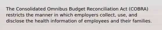 The Consolidated Omnibus Budget Reconciliation Act (COBRA) restricts the manner in which employers collect, use, and disclose the health information of employees and their families.