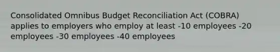 Consolidated Omnibus Budget Reconciliation Act (COBRA) applies to employers who employ at least -10 employees -20 employees -30 employees -40 employees