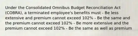 Under the Consolidated Omnibus Budget Reconciliation Act (COBRA), a terminated employee's benefits must - Be less extensive and premium cannot exceed 102% - Be the same and the premium cannot exceed 102% - Be more extensive and the premium cannot exceed 102% - Be the same as well as premium