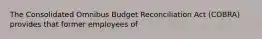 The Consolidated Omnibus Budget Reconciliation Act (COBRA) provides that former employees of