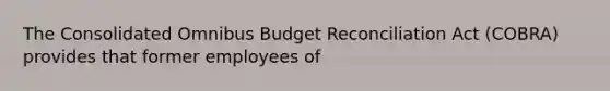 The Consolidated Omnibus Budget Reconciliation Act (COBRA) provides that former employees of