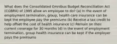 What does the Consolidated Omnibus Budget Reconciliation Act (COBRA) of 1985 allow an employee to do? (a) In the event of employment termination, group, health care insurance can be kept the employee pay the premiums (b) Receive a tax credit to help offset the cost of health insurance (c) Remain on their current coverage for 30 months (d) in the event of employment termination, group health insurance can be kept if the employer pays the premiums