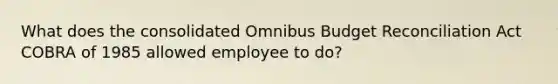 What does the consolidated Omnibus Budget Reconciliation Act COBRA of 1985 allowed employee to do?