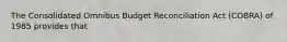 The Consolidated Omnibus Budget Reconciliation Act​ (COBRA) of 1985 provides that